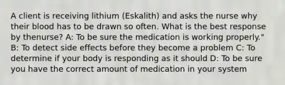 A client is receiving lithium​ (Eskalith) and asks the nurse why their blood has to be drawn so often. What is the best response by the​nurse? A: To be sure the medication is working​ properly." B: To detect side effects before they become a​ problem C: To determine if your body is responding as it​ should D: To be sure you have the correct amount of medication in your​ system