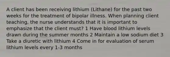 A client has been receiving lithium (Lithane) for the past two weeks for the treatment of bipolar illness. When planning client teaching, the nurse understands that it is important to emphasize that the client must? 1 Have blood lithium levels drawn during the summer months 2 Maintain a low sodium diet 3 Take a diuretic with lithium 4 Come in for evaluation of serum lithium levels every 1-3 months