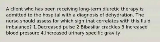 A client who has been receiving long-term diuretic therapy is admitted to the hospital with a diagnosis of dehydration. The nurse should assess for which sign that correlates with this fluid imbalance? 1.Decreased pulse 2.Bibasilar crackles 3.Increased blood pressure 4.Increased urinary specific gravity