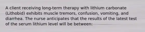 A client receiving long-term therapy with lithium carbonate (Lithobid) exhibits muscle tremors, confusion, vomiting, and diarrhea. The nurse anticipates that the results of the latest test of the serum lithium level will be between: