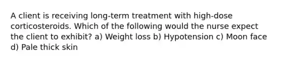 A client is receiving long-term treatment with high-dose corticosteroids. Which of the following would the nurse expect the client to exhibit? a) Weight loss b) Hypotension c) Moon face d) Pale thick skin