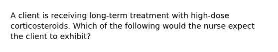 A client is receiving long-term treatment with high-dose corticosteroids. Which of the following would the nurse expect the client to exhibit?