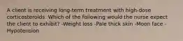 A client is receiving long-term treatment with high-dose corticosteroids. Which of the following would the nurse expect the client to exhibit? -Weight loss -Pale thick skin -Moon face -Hypotension