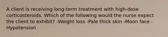 A client is receiving long-term treatment with high-dose corticosteroids. Which of the following would the nurse expect the client to exhibit? -Weight loss -Pale thick skin -Moon face -Hypotension