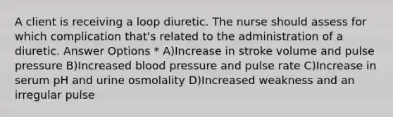 A client is receiving a loop diuretic. The nurse should assess for which complication that's related to the administration of a diuretic. Answer Options * A)Increase in stroke volume and pulse pressure B)Increased blood pressure and pulse rate C)Increase in serum pH and urine osmolality D)Increased weakness and an irregular pulse