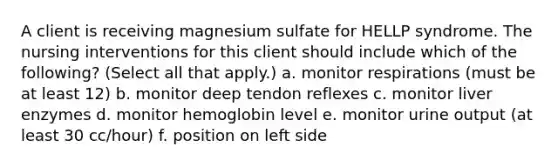 A client is receiving magnesium sulfate for HELLP syndrome. The nursing interventions for this client should include which of the following? (Select all that apply.) a. monitor respirations (must be at least 12) b. monitor deep tendon reflexes c. monitor liver enzymes d. monitor hemoglobin level e. monitor urine output (at least 30 cc/hour) f. position on left side