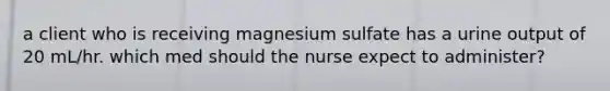 a client who is receiving magnesium sulfate has a urine output of 20 mL/hr. which med should the nurse expect to administer?