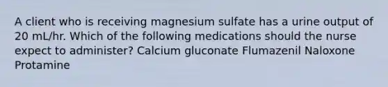 A client who is receiving magnesium sulfate has a urine output of 20 mL/hr. Which of the following medications should the nurse expect to administer? Calcium gluconate Flumazenil Naloxone Protamine