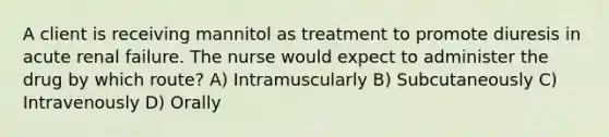 A client is receiving mannitol as treatment to promote diuresis in acute renal failure. The nurse would expect to administer the drug by which route? A) Intramuscularly B) Subcutaneously C) Intravenously D) Orally