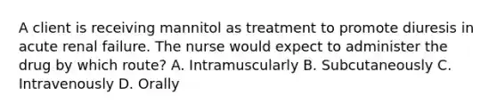 A client is receiving mannitol as treatment to promote diuresis in acute renal failure. The nurse would expect to administer the drug by which route? A. Intramuscularly B. Subcutaneously C. Intravenously D. Orally