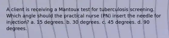 A client is receiving a Mantoux test for tuberculosis screening. Which angle should the practical nurse (PN) insert the needle for injection? a. 15 degrees. b. 30 degrees. c. 45 degrees. d. 90 degrees.