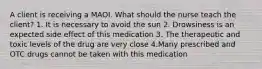 A client is receiving a MAOI. What should the nurse teach the client? 1. It is necessary to avoid the sun 2. Drowsiness is an expected side effect of this medication 3. The therapeutic and toxic levels of the drug are very close 4.Many prescribed and OTC drugs cannot be taken with this medication