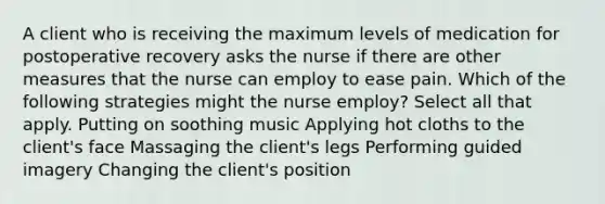 A client who is receiving the maximum levels of medication for postoperative recovery asks the nurse if there are other measures that the nurse can employ to ease pain. Which of the following strategies might the nurse employ? Select all that apply. Putting on soothing music Applying hot cloths to the client's face Massaging the client's legs Performing guided imagery Changing the client's position