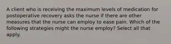 A client who is receiving the maximum levels of medication for postoperative recovery asks the nurse if there are other measures that the nurse can employ to ease pain. Which of the following strategies might the nurse employ? Select all that apply.