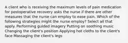 A client who is receiving the maximum levels of pain medication for postoperative recovery asks the nurse if there are other measures that the nurse can employ to ease pain. Which of the following strategies might the nurse employ? Select all that apply. Performing guided imagery Putting on soothing music Changing the client's position Applying hot cloths to the client's face Massaging the client's legs