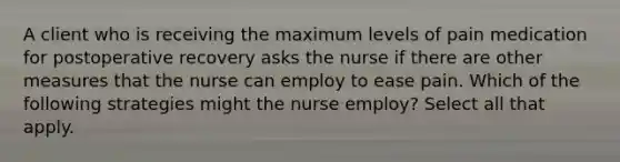 A client who is receiving the maximum levels of pain medication for postoperative recovery asks the nurse if there are other measures that the nurse can employ to ease pain. Which of the following strategies might the nurse employ? Select all that apply.