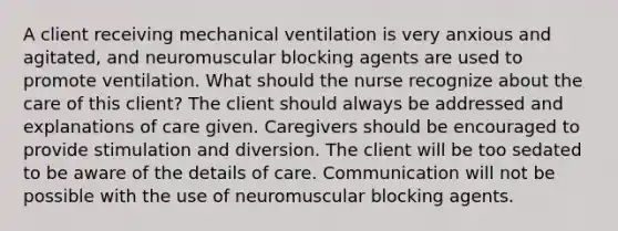 A client receiving mechanical ventilation is very anxious and agitated, and neuromuscular blocking agents are used to promote ventilation. What should the nurse recognize about the care of this client? The client should always be addressed and explanations of care given. Caregivers should be encouraged to provide stimulation and diversion. The client will be too sedated to be aware of the details of care. Communication will not be possible with the use of neuromuscular blocking agents.