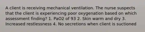 A client is receiving mechanical ventilation. The nurse suspects that the client is experiencing poor oxygenation based on which assessment finding? 1. PaO2 of 93 2. Skin warm and dry 3. Increased restlessness 4. No secretions when client is suctioned