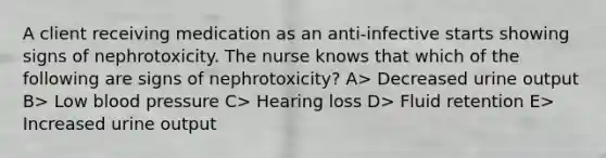 A client receiving medication as an anti-infective starts showing signs of nephrotoxicity. The nurse knows that which of the following are signs of nephrotoxicity? A> Decreased urine output B> Low blood pressure C> Hearing loss D> Fluid retention E> Increased urine output