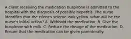 A client receiving the medication buspirone is admitted to the hospital with the diagnosis of possible hepatitis. The nurse identifies that the client's sclerae look yellow. What will be the nurse's initial action? A. Withhold the medication. B. Give the buspirone with milk. C. Reduce the dosage of the medication. D. Ensure that the medication can be given parenterally.