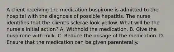 A client receiving the medication buspirone is admitted to the hospital with the diagnosis of possible hepatitis. The nurse identifies that the client's sclerae look yellow. What will be the nurse's initial action? A. Withhold the medication. B. Give the buspirone with milk. C. Reduce the dosage of the medication. D. Ensure that the medication can be given parenterally.