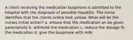 A client receiving the medication buspirone is admitted to the hospital with the diagnosis of possible hepatitis. The nurse identifies that the clients sclera look yellow. What will be the nurses initial action? a. ensure that the medication an be given parenterally b. withhold the medication c. reduce the dosage fo the medication d. give the buspirone with milk