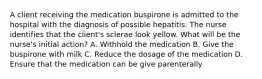 A client receiving the medication buspirone is admitted to the hospital with the diagnosis of possible hepatitis. The nurse identifies that the client's sclerae look yellow. What will be the nurse's initial action? A. Withhold the medication B. Give the buspirone with milk C. Reduce the dosage of the medication D. Ensure that the medication can be give parenterally