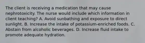 The client is receiving a medication that may cause nephrotoxicity. The nurse would include which information in client teaching? A. Avoid sunbathing and exposure to direct sunlight. B. Increase the intake of potassium-enriched foods. C. Abstain from alcoholic beverages. D. Increase fluid intake to promote adequate hydration.