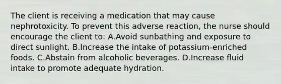 The client is receiving a medication that may cause nephrotoxicity. To prevent this adverse reaction, the nurse should encourage the client to: A.Avoid sunbathing and exposure to direct sunlight. B.Increase the intake of potassium-enriched foods. C.Abstain from alcoholic beverages. D.Increase fluid intake to promote adequate hydration.