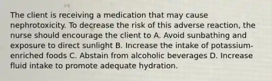 The client is receiving a medication that may cause nephrotoxicity. To decrease the risk of this adverse reaction, the nurse should encourage the client to A. Avoid sunbathing and exposure to direct sunlight B. Increase the intake of potassium-enriched foods C. Abstain from alcoholic beverages D. Increase fluid intake to promote adequate hydration.