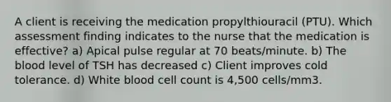 A client is receiving the medication propylthiouracil (PTU). Which assessment finding indicates to the nurse that the medication is effective? a) Apical pulse regular at 70 beats/minute. b) The blood level of TSH has decreased c) Client improves cold tolerance. d) White blood cell count is 4,500 cells/mm3.