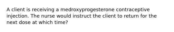 A client is receiving a medroxyprogesterone contraceptive injection. The nurse would instruct the client to return for the next dose at which time?