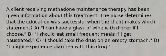 A client receiving methadone maintenance therapy has been given information about this treatment. The nurse determines that the education was successful when the client makes which statement? A) "I can have a glass of wine with dinner if I choose." B) "I should eat small frequent meals if I get nauseated." C) "I should take the drug on an empty stomach." D) "I might experience diarrhea with this drug."