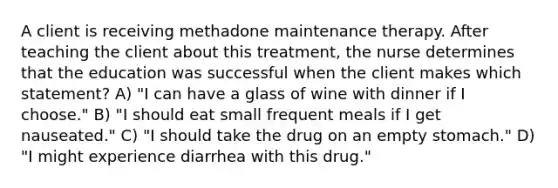 A client is receiving methadone maintenance therapy. After teaching the client about this treatment, the nurse determines that the education was successful when the client makes which statement? A) "I can have a glass of wine with dinner if I choose." B) "I should eat small frequent meals if I get nauseated." C) "I should take the drug on an empty stomach." D) "I might experience diarrhea with this drug."