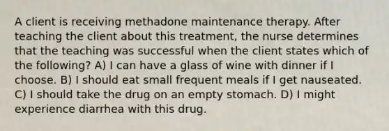 A client is receiving methadone maintenance therapy. After teaching the client about this treatment, the nurse determines that the teaching was successful when the client states which of the following? A) I can have a glass of wine with dinner if I choose. B) I should eat small frequent meals if I get nauseated. C) I should take the drug on an empty stomach. D) I might experience diarrhea with this drug.