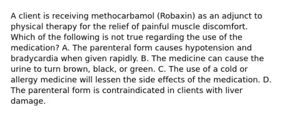 A client is receiving methocarbamol (Robaxin) as an adjunct to physical therapy for the relief of painful muscle discomfort. Which of the following is not true regarding the use of the medication? A. The parenteral form causes hypotension and bradycardia when given rapidly. B. The medicine can cause the urine to turn brown, black, or green. C. The use of a cold or allergy medicine will lessen the side effects of the medication. D. The parenteral form is contraindicated in clients with liver damage.