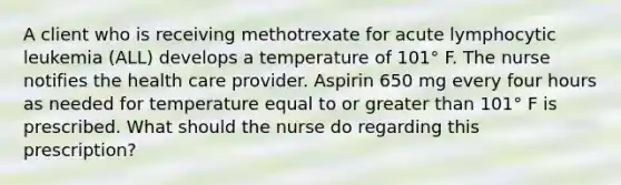 A client who is receiving methotrexate for acute lymphocytic leukemia (ALL) develops a temperature of 101° F. The nurse notifies the health care provider. Aspirin 650 mg every four hours as needed for temperature equal to or greater than 101° F is prescribed. What should the nurse do regarding this prescription?