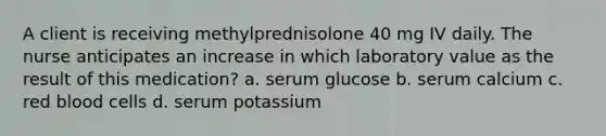 A client is receiving methylprednisolone 40 mg IV daily. The nurse anticipates an increase in which laboratory value as the result of this medication? a. serum glucose b. serum calcium c. red blood cells d. serum potassium