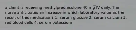 a client is receiving methylprednisolone 40 mg IV daily. The nurse anticipates an increase in which laboratory value as the result of this medication? 1. serum glucose 2. serum calcium 3. red blood cells 4. serum potassium