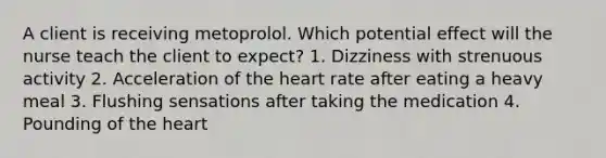 A client is receiving metoprolol. Which potential effect will the nurse teach the client to expect? 1. Dizziness with strenuous activity 2. Acceleration of the heart rate after eating a heavy meal 3. Flushing sensations after taking the medication 4. Pounding of the heart