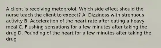 A client is receiving metoprolol. Which side effect should the nurse teach the client to expect? A. Dizziness with strenuous activity B. Acceleration of the heart rate after eating a heavy meal C. Flushing sensations for a few minutes after taking the drug D. Pounding of the heart for a few minutes after taking the drug