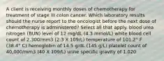 A client is receiving monthly doses of chemotherapy for treatment of stage III colon cancer. Which laboratory results should the nurse report to the oncologist before the next dose of chemotherapy is administered? Select all that apply. blood urea nitrogen (BUN) level of 12 mg/dL (4.3 mmol/L) white blood cell count of 2,300/mm3 (2.3 X 109/L) temperature of 101.2° F (38.4° C) hemoglobin of 14.5 g/dL (145 g/L) platelet count of 40,000/mm3 (40 X 109/L) urine specific gravity of 1.020