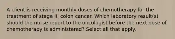 A client is receiving monthly doses of chemotherapy for the treatment of stage III colon cancer. Which laboratory result(s) should the nurse report to the oncologist before the next dose of chemotherapy is administered? Select all that apply.