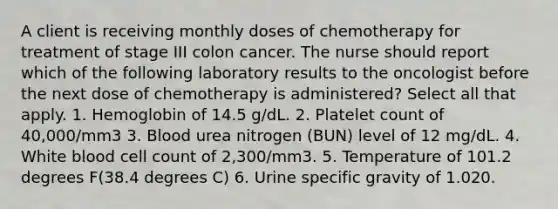 A client is receiving monthly doses of chemotherapy for treatment of stage III colon cancer. The nurse should report which of the following laboratory results to the oncologist before the next dose of chemotherapy is administered? Select all that apply. 1. Hemoglobin of 14.5 g/dL. 2. Platelet count of 40,000/mm3 3. Blood urea nitrogen (BUN) level of 12 mg/dL. 4. White blood cell count of 2,300/mm3. 5. Temperature of 101.2 degrees F(38.4 degrees C) 6. Urine specific gravity of 1.020.