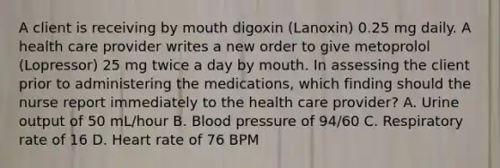 A client is receiving by mouth digoxin (Lanoxin) 0.25 mg daily. A health care provider writes a new order to give metoprolol (Lopressor) 25 mg twice a day by mouth. In assessing the client prior to administering the medications, which finding should the nurse report immediately to the health care provider? A. Urine output of 50 mL/hour B. Blood pressure of 94/60 C. Respiratory rate of 16 D. Heart rate of 76 BPM