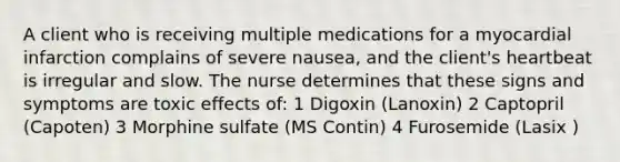 A client who is receiving multiple medications for a myocardial infarction complains of severe nausea, and the client's heartbeat is irregular and slow. The nurse determines that these signs and symptoms are toxic effects of: 1 Digoxin (Lanoxin) 2 Captopril (Capoten) 3 Morphine sulfate (MS Contin) 4 Furosemide (Lasix )