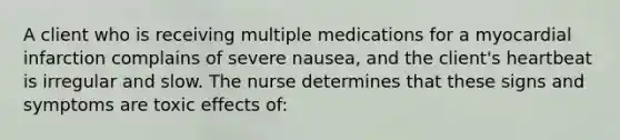 A client who is receiving multiple medications for a myocardial infarction complains of severe nausea, and the client's heartbeat is irregular and slow. The nurse determines that these signs and symptoms are toxic effects of: