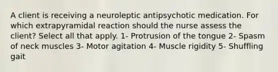 A client is receiving a neuroleptic antipsychotic medication. For which extrapyramidal reaction should the nurse assess the client? Select all that apply. 1- Protrusion of the tongue 2- Spasm of neck muscles 3- Motor agitation 4- Muscle rigidity 5- Shuffling gait