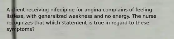 A client receiving nifedipine for angina complains of feeling listless, with generalized weakness and no energy. The nurse recognizes that which statement is true in regard to these symptoms?