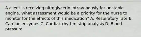 A client is receiving nitroglycerin intravenously for unstable angina. What assessment would be a priority for the nurse to monitor for the effects of this medication? A. Respiratory rate B. Cardiac enzymes C. Cardiac rhythm strip analysis D. Blood pressure